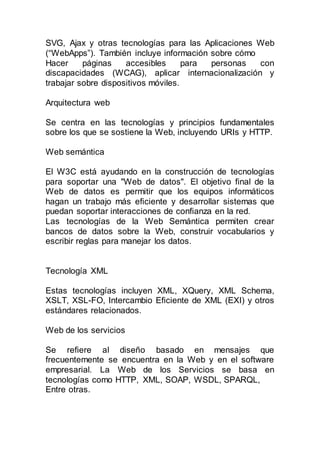 SVG, Ajax y otras tecnologías para las Aplicaciones Web
(“WebApps”). También incluye información sobre cómo
Hacer páginas accesibles para personas con
discapacidades (WCAG), aplicar internacionalización y
trabajar sobre dispositivos móviles.
Arquitectura web
Se centra en las tecnologías y principios fundamentales
sobre los que se sostiene la Web, incluyendo URIs y HTTP.
Web semántica
El W3C está ayudando en la construcción de tecnologías
para soportar una "Web de datos". El objetivo final de la
Web de datos es permitir que los equipos informáticos
hagan un trabajo más eficiente y desarrollar sistemas que
puedan soportar interacciones de confianza en la red.
Las tecnologías de la Web Semántica permiten crear
bancos de datos sobre la Web, construir vocabularios y
escribir reglas para manejar los datos.
Tecnología XML
Estas tecnologías incluyen XML, XQuery, XML Schema,
XSLT, XSL-FO, Intercambio Eficiente de XML (EXI) y otros
estándares relacionados.
Web de los servicios
Se refiere al diseño basado en mensajes que
frecuentemente se encuentra en la Web y en el software
empresarial. La Web de los Servicios se basa en
tecnologías como HTTP, XML, SOAP, WSDL, SPARQL,
Entre otras.
 