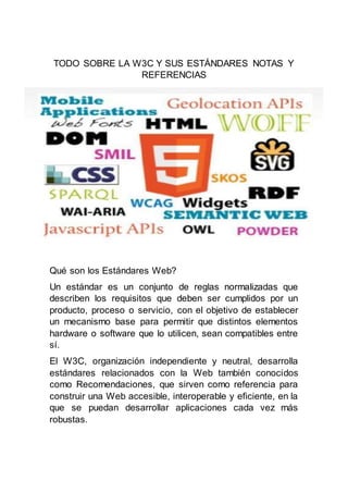 TODO SOBRE LA W3C Y SUS ESTÁNDARES NOTAS Y
REFERENCIAS
Qué son los Estándares Web?
Un estándar es un conjunto de reglas normalizadas que
describen los requisitos que deben ser cumplidos por un
producto, proceso o servicio, con el objetivo de establecer
un mecanismo base para permitir que distintos elementos
hardware o software que lo utilicen, sean compatibles entre
sí.
El W3C, organización independiente y neutral, desarrolla
estándares relacionados con la Web también conocidos
como Recomendaciones, que sirven como referencia para
construir una Web accesible, interoperable y eficiente, en la
que se puedan desarrollar aplicaciones cada vez más
robustas.
 