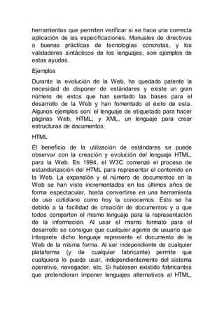 herramientas que permiten verificar si se hace una correcta
aplicación de las especificaciones. Manuales de directivas
o buenas prácticas de tecnologías concretas, y los
validadores sintácticos de los lenguajes, son ejemplos de
estas ayudas.
Ejemplos
Durante la evolución de la Web, ha quedado patente la
necesidad de disponer de estándares y existe un gran
número de estos que han sentado las bases para el
desarrollo de la Web y han fomentado el éxito de esta.
Algunos ejemplos son: el lenguaje de etiquetado para hacer
páginas Web, HTML; y XML, un lenguaje para crear
estructuras de documentos.
HTML
El beneficio de la utilización de estándares se puede
observar con la creación y evolución del lenguaje HTML,
para la Web. En 1994, el W3C comenzó el proceso de
estandarización del HTML para representar el contenido en
la Web. La expansión y el número de documentos en la
Web se han visto incrementados en los últimos años de
forma espectacular, hasta convertirse en una herramienta
de uso cotidiano como hoy la conocemos. Esto se ha
debido a la facilidad de creación de documentos y a que
todos comparten el mismo lenguaje para la representación
de la información. Al usar el mismo formato para el
desarrollo se consigue que cualquier agente de usuario que
interprete dicho lenguaje represente el documento de la
Web de la misma forma. Al ser independiente de cualquier
plataforma (y de cualquier fabricante) permite que
cualquiera lo pueda usar, independientemente del sistema
operativo, navegador, etc. Si hubiesen existido fabricantes
que pretendieran imponer lenguajes alternativos al HTML,
 