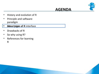 AGENDA
• History and evolution of R
• Principle and software
paradigm
• Description of R interface• Advantages of R
• Drawbacks of R
• So why using R?
• References for learning
R
 