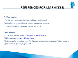 Websites
REFERENCES FOR LEARNING R
R official websites
The R project for statistical computing (www.r-project.org )
Mailing lists (« R-help », Special Interest Groups) and R journal
Official (austere) manuals (« An introduction to R »)
Other websites
UCLA online R resources http://www.ats.ucla.edu/stat/r/)
R blogs aggregator (www.r-bloggers.com)
Social networks: LinkedIn groups (The R project for statistical computing), Twitter accounts
(@RevolutionR, @inside_R), jobboards
 