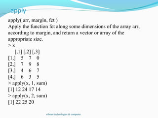 apply( arr, margin, fct )
Apply the function fct along some dimensions of the array arr,
according to margin, and return a vector or array of the
appropriate size.
> x
[,1] [,2] [,3]
[1,] 5 7 0
[2,] 7 9 8
[3,] 4 6 7
[4,] 6 3 5
> apply(x, 1, sum)
[1] 12 24 17 14
> apply(x, 2, sum)
[1] 22 25 20
vibrant technologies & computer
 