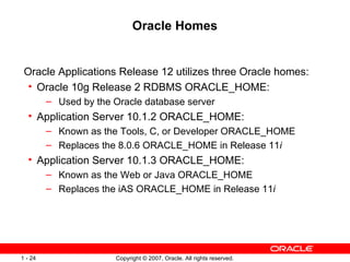 Oracle Homes Oracle Applications Release 12 utilizes three Oracle homes: Oracle 10g Release 2 RDBMS ORACLE_HOME: Used by the Oracle database server Application Server 10.1.2 ORACLE_HOME: Known as the Tools, C, or Developer ORACLE_HOME Replaces the 8.0.6 ORACLE_HOME in Release 11 i Application Server 10.1.3 ORACLE_HOME: Known as the Web or Java ORACLE_HOME Replaces the iAS ORACLE_HOME in Release 11 i 