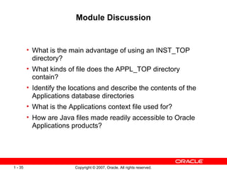 Module Discussion What is the main advantage of using an INST_TOP directory? What kinds of file does the APPL_TOP directory contain? Identify the locations and describe the contents of the Applications database directories What is the Applications context file used for? How are Java files made readily accessible to Oracle Applications products? 