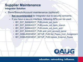 Supplier Maintenance
Integrator Solution
• Bank/Branch/Account maintenance (optional)
– Not recommended for Integrator due to security concerns.
– If you have a secure interface, following APIs can be used:
• IBY_EXT_BANKACCT_PUB.create_ext_bank
• IBY_EXT_BANKACCT_PUB.create_ext_bank_branch
• IBY_EXT_BANKACCT_PUB.create_ext_bank_acct
• IBY_EXT_BANKACCT_PUB..add_joint_account_owner
• IBY_DISBURSEMENT_SETUP_PUB.Set_Payee_Instr_Assignment
• IBY_DISBURSEMENT_SETUP_PUB.Update_External_Payee
 