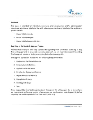 UPGRADING ORACLE SOA SUITE 10G TO 11G
Raastech White Paper  3 / 33
Audience
This paper is intended for individuals who have prior development and/or administration
experience with Oracle SOA Suite 10g, with a basic understanding of SOA Suite 11g, and thus is
geared towards:
 Oracle SOA Architects
 Oracle SOA Developers
 Oracle SOA Suite Administrators
Overview of the Raastech Upgrade Process
Raastech has developed an 8-step approach to upgrading from Oracle SOA Suite 10g to 11g.
This white paper and its proposed underlying approach are not meant to replace the existing
Oracle upgrade process or its documentation, but rather to augment it.
The upgrade approach is divided into the following 8 sequential steps:
1. Understand the Upgrade Process
2. Infrastructure Installation
3. Application Server Setup
4. Develop the Deployment Process
5. Import Artifacts to the MDS
6. Upgrade the Projects
7. Post-Upgrade Steps
8. Test
These steps will be described in varying detail throughout this white paper. But as shown here,
we recommend performing certain infrastructure and configuration tasks (steps 2-5) before
beginning the actual migration of the code itself (steps 6-7).
 