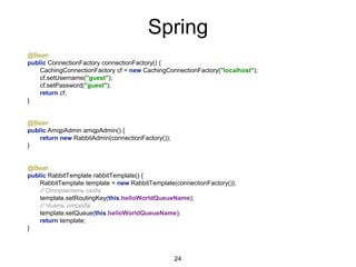 Spring
@Bean
public ConnectionFactory connectionFactory() {
CachingConnectionFactory cf = new CachingConnectionFactory("localhost");
cf.setUsername("guest");
cf.setPassword("guest");
return cf;
}
@Bean
public AmqpAdmin amqpAdmin() {
return new RabbitAdmin(connectionFactory());
}
@Bean
public RabbitTemplate rabbitTemplate() {
RabbitTemplate template = new RabbitTemplate(connectionFactory());
// Отправлять сюда
template.setRoutingKey(this.helloWorldQueueName);
// Чиать отсюда
template.setQueue(this.helloWorldQueueName);
return template;
}
24
 