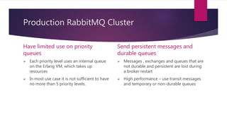Production RabbitMQ Cluster
Have limited use on priority
queues
 Each priority level uses an internal queue
on the Erlang VM, which takes up
resources
 In most use case it is not sufficient to have
no more than 5 priority levels.
Send persistent messages and
durable queues
 Messages , exchanges and queues that are
not durable and persistent are lost during
a broker restart
 High performance – use transit messages
and temporary or non-durable queues
 