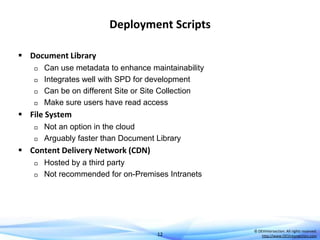 Deployment Scripts
 Document Library






Can use metadata to enhance maintainability
Integrates well with SPD for development
Can be on different Site or Site Collection
Make sure users have read access

 File System



Not an option in the cloud
Arguably faster than Document Library

 Content Delivery Network (CDN)



Hosted by a third party
Not recommended for on-Premises Intranets

12

© DEVintersection. All rights reserved.
http://www.DEVintersection.com

 