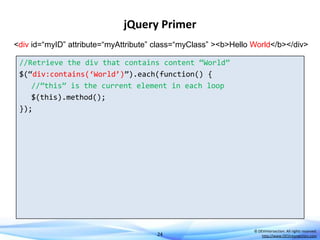 jQuery Primer
<div id=“myID” attribute=“myAttribute” class=“myClass” ><b>Hello World</b></div>
//Retrieve the div that contains content ‚World‛
$(‚div:contains(‘World’)‛).each(function() {
//‛this‛ is the current element in each loop
$(this).method();
});

24

© DEVintersection. All rights reserved.
http://www.DEVintersection.com

 