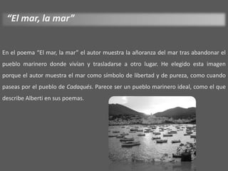 “El mar, la mar”


En el poema “El mar, la mar” el autor muestra la añoranza del mar tras abandonar el
pueblo marinero donde vivían y trasladarse a otro lugar. He elegido esta imagen
porque el autor muestra el mar como símbolo de libertad y de pureza, como cuando
paseas por el pueblo de Cadaqués. Parece ser un pueblo marinero ideal, como el que
describe Alberti en sus poemas.
 