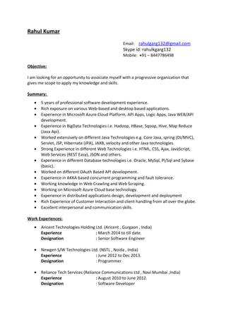 Rahul Kumar
Email: rahulgarg132@gmail.com
Skype id: rahulkgarg132
Mobile: +91 – 8447786498
Objective:
I am looking for an opportunity to associate myself with a progressive organization that
gives me scope to apply my knowledge and skills.
Summary:
• 5 years of professional software development experience.
• Rich exposure on various Web-based and desktop based applications.
• Experience in Microsoft Azure Cloud Platform, API Apps, Logic Apps, Java WEB/API
development.
• Experience in BigData Technologies i.e. Hadoop, HBase, Sqoop, Hive, Map Reduce
(Java Api).
• Worked extensively on different Java Technologies e.g. Core Java, spring (DI/MVC),
Servlet, JSP, Hibernate (JPA), JAXB, velocity and other Java technologies.
• Strong Experience in different Web Technologies i.e. HTML, CSS, Ajax, JavaScript,
Web Services (REST Easy), JSON and others.
• Experience in different Database technologies i.e. Oracle, MySql, Pl/Sql and Sybase
(basic).
• Worked on different OAuth Based API development.
• Experience in AKKA based concurrent programming and fault tolerance.
• Working knowledge in Web Crawling and Web Scraping.
• Working on Microsoft Azure Cloud base technology.
• Experience in distributed applications design, development and deployment
• Rich Experience of Customer Interaction and client handling from all over the globe.
• Excellent interpersonal and communication skills.
Work Experiences:
• Aricent Technologies Holding Ltd. (Aricent , Gurgaon , India)
Experience : March 2014 to till date.
Designation : Senior Software Engineer
• Newgen S/W Technologies Ltd. (NSTL , Noida , India)
Experience : June 2012 to Dec 2013.
Designation : Programmer
• Reliance Tech Services (Reliance Communications Ltd , Navi Mumbai ,India)
Experience : August 2010 to June 2012.
Designation : Software Developer
 