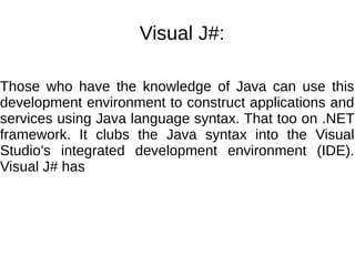 Visual J#:
Those who have the knowledge of Java can use this
development environment to construct applications and
services using Java language syntax. That too on .NET
framework. It clubs the Java syntax into the Visual
Studio’s integrated development environment (IDE).
Visual J# has
 