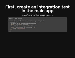 First, create an integration test
in the main app
spec/features/ship_cargo_spec.rb
require 'spec_helper'
feature 'As a staff member I want to ship a cargo' do
scenario %{
Given I am on the cargo shipping page
When I fill in a customer
And I fill in a origin and destination
Then I want to see an itinerary } do
visit '/ship_cargo'
end
end
 