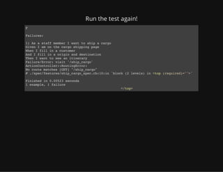 Run the test again!
F
Failures:
1) As a staff member I want to ship a cargo
Given I am on the cargo shipping page
When I fill in a customer
And I fill in a origin and destination
Then I want to see an itinerary
Failure/Error: visit '/ship_cargo'
ActionController::RoutingError:
No route matches [GET] "/ship_cargo"
# ./spec/features/ship_cargo_spec.rb:10:in `block (2 levels) in <top (required)="">'
Finished in 0.00523 seconds
1 example, 1 failure
</top>
 