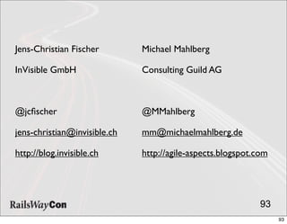 Jens-Christian Fischer        Michael Mahlberg

InVisible GmbH                Consulting Guild AG



@jcﬁscher                     @MMahlberg

jens-christian@invisible.ch   mm@michaelmahlberg.de

http://blog.invisible.ch      http://agile-aspects.blogspot.com




                                                             93
                                                                  93
 