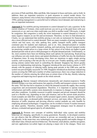 10 Railway Assignment - 1
Created by Theerumalai Ga, Government College of Engineering.
provision of Park-and-Ride, Bike-and-Ride, bike transport in buses and trains, and so forth. In
addition, there are important restrictive or push measures to control modal choice. For
instances, many historic cities in Italy have implemented access control schemes since the early
1990s; parking management is a powerful tool to influence travel demand; and road pricing is
also an important instrument.
Approach 3: Use mobility pricing instruments to control demand Let’s ask a question: In the
current situation of Vietnam, what could motivate you not to go in the peak hours with your
motorcycle or car, and even what could make you shift to another mode? Obviously, it might
be congestion. But congestion is really the worst instrument to control demand as it has so
many negative impacts on our life and environment. Therefore, we have to find alternatives.
Clearly, we can understand that mobility pricing is not only an instrument for financing but
also a most efficient tool to control demand. There are many examples of pricing instruments:
vehicle and fuel taxes, city tolls, parking fees, public transport tariffs, public transport
commuter pass for students and employees, and so on. Also, demand-actuated or variable
prices should be used in public transport, parking, and road pricing. Several transport modes
are practicing variable prices to a large extent; In fact, prices of air tickets are higher in peak
demand periods with an aim to shift passengers to off-peak demand periods. Unfortunately, so
far, most countries have been not thinking about such options for road pricing. Road pricing
can influence not only mode choice and spatial distribution of traffic but also the distribution
of departure times. In some developing cities, there are intentions to apply simple pricing
systems, such as paying a flat rate per day or even per year. Frankly speaking, such a simple
pricing scheme cannot help much in controlling the demand. Singapore has shown greatly
success in implementing road pricing. Singapore introduced the area licence scheme in 1975
already with the purpose of reducing traffic during peak periods in the CBD area, and the
system was proved highly successful. In 1998, Singapore introduced an electronic road pricing
system covering the CBD and a number of urban expressways; there was a huge reduction in
the number of vehicles entering the tolled areas at certain times of the day, thereby reducing
congestion and improving travel speeds on the whole network.
Approach 4: Operate transport infrastructure dynamically and situation-responsive Traffic
demand changes over time and location, but capacity of traffic and transport systems is usually
the same. This fact has led to situations in which the demand exceeds the supply, thus causing
congestions and environmental degradation. Therefore, it is important to operate transport
infrastructure and traffic systems more dynamically in response to changes in traffic demand
and other conditions. Available resources in public transport and private transport should be
used in a flexible way, depending on time and situation, and on the current mode priorities.
Good examples are tidal-flow systems: traffic-actuated signal control, dynamic speed limits,
dynamic route signs, on-demand public transport services, and many others. Obviously, the
detection of traffic situations and devising effective control methods are only feasible by
employing advanced technologies. Congestions can be avoided or lessen if counter-measures
are taken quickly. Therefore, dynamic traffic management strategies must be planned in
advance, evaluated and agreed upon by all stakeholders.
Approach 5: Promote new concepts of mobility Individual value system and mobility
behaviour are changing, specifically in young generations. Recently, in developed countries
we can observe that the affiliated interest in private car ownership and use is decreasing
significantly. In the mean time, new technologies are emerging quickly and enable changes in
individual value, lifestyle and travel behaviour. The Internet, smart phones, satellite navigation,
and new applications (so-called Apps) are playing a major role in the changes. These new
 