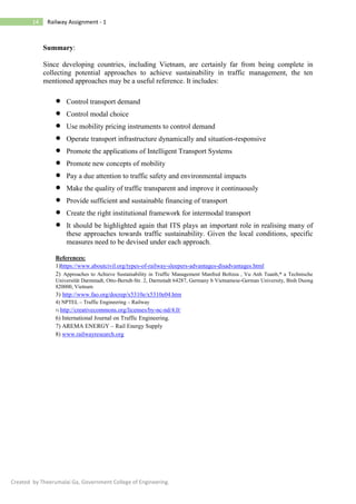 14 Railway Assignment - 1
Created by Theerumalai Ga, Government College of Engineering.
Summary:
Since developing countries, including Vietnam, are certainly far from being complete in
collecting potential approaches to achieve sustainability in traffic management, the ten
mentioned approaches may be a useful reference. It includes:
• Control transport demand
• Control modal choice
• Use mobility pricing instruments to control demand
• Operate transport infrastructure dynamically and situation-responsive
• Promote the applications of Intelligent Transport Systems
• Promote new concepts of mobility
• Pay a due attention to traffic safety and environmental impacts
• Make the quality of traffic transparent and improve it continuously
• Provide sufficient and sustainable financing of transport
• Create the right institutional framework for intermodal transport
• It should be highlighted again that ITS plays an important role in realising many of
these approaches towards traffic sustainability. Given the local conditions, specific
measures need to be devised under each approach.
References:
1)https://www.aboutcivil.org/types-of-railway-sleepers-advantages-disadvantages.html
2) Approaches to Achieve Sustainability in Traffic Management Manfred Boltzea , Vu Anh Tuanb,* a Technische
Universität Darmstadt, Otto-Berndt-Str. 2, Darmstadt 64287, Germany b Vietnamese-German University, Binh Duong
820000, Vietnam
3) http://www.fao.org/docrep/x5310e/x5310e04.htm
4) NPTEL – Traffic Engineering – Railway
5) http://creativecommons.org/licenses/by-nc-nd/4.0/
6) International Journal on Traffic Engineering.
7) AREMA ENERGY – Rail Energy Supply
8) www.railwayresearch.org
 
