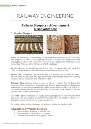 1 Railway Assignment - 1
Created by Theerumalai Ga, Government College of Engineering.
RAILWAY ENGINEERING
Railway Sleepers - Advantages &
Disadvantages:
1. Wooden Sleepers
These are commonly 254mm wide by 127mm thick in cross section by 2600 mm long.
The sleepers are first seasoned (drying for up to 12 months so that to remove the
juice/sap) and treated with preservative. Creosote is an oil generally used/ sprayed on
the surface. They are either hard wood or soft wood type.
Wooden sleepers are the ideal type of sleeper. Hence they are universally used. The
utility of timber sleepers has not diminished due to the passage of time.
Switch Ties: The primary use for switch ties is to transfer load (as from the name)
and are made of hard wood. This type is preferably used in bridge approaches, heavily
traveled, railway crossovers and as transition ties.
Softwood Ties: softwood timber is more rot (decay) resistant than hardwood, but
does not offered resistance to spike hole enlargement, gauge spreading, also are not
as effective in transmitting the load to the ballast section as the hardwood tie. Softwood
ties and hardwood ties should not be mixed on the main track. Softwood ties are
typically used in open deck bridges.
Concrete Ties: Concrete ties are rapidly gaining acceptance for heavy haul mainline
use as well as for curvature greater than 2 degree. They are made of RCC or pre-
stressed concrete containing reinforcing steel wires.
An insulator plate is placed between rail and tie to isolate the tie electrically.
Advantages of Wooden Sleepers
1. They are cheap and easy to manufacture
2. They are easy to handle without damage
3. They are more suitable for all types of ballast
 