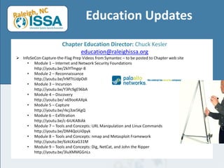 Education Updates 
Chapter Education Director: Chuck Kesler 
education@raleighissa.org 
InfoSeConCapture-the-Flag Prep Videos from Symantec –to be posted to Chapter web site 
•Module 1 –Internet and Network Security Foundationshttp://youtu.be/2klYTmgqr-8 
•Module 2 –Reconnaissancehttp://youtu.be/IrMTtUdpOdI 
•Module 3 –Incursionhttp://youtu.be/Y3Pc9gE96bA 
•Module 4 –Discoveryhttp://youtu.be/-x69ooKAXpk 
•Module 5 –Capturehttp://youtu.be/rkcj3ze5KgQ 
•Module 6 –Exfiltrationhttp://youtu.be/c-6iUKABiAk 
•Module 7 –Tools and Concepts: URL Manipulation and Linux Commandshttp://youtu.be/DM4QoUiOpyk 
•Module 8 –Tools and Concepts: nmapand MetasploitFrameworkhttp://youtu.be/6zkLXzaG31M 
•Module 9 –Tools and Concepts: Dig, NetCat, and John the Ripperhttp://youtu.be/3luXMMGGnLs  