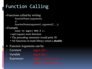 Function Calling
• Functions

called by writing

functionName (argument);
or

functionName(argument1, argument2, …);
• Example
cout << sqrt( 900.0 );
• sqrt (square root) function

• The preceding statement would print 30
• All functions in math library return a double


-

Function Arguments can be:
Constant
sqrt(9);
Variable
sqrt(x);
Expression
sqrt( x*9 + y) ;
sqrt( sqrt(x) ) ;

 