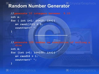Random Number Generator
//generate 10 integers between 5…15
int x;
for ( int i=1; i<=10; i++){
x= rand()%11 + 5;
cout<<x<<“ “;
}
------------------------------------

//generate 100 number as simulation of rolling a
dice
int x;
for (int i=1; i<=100; i++){
x= rand%6 + 1;
cout<<x<<“ “;
}

 