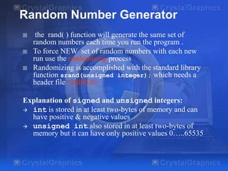 Random Number Generator




the rand( ) function will generate the same set of
random numbers each time you run the program .
To force NEW set of random numbers with each new
run use the randomizing process
Randomizing is accomplished with the standard library
function srand(unsigned integer); which needs a
header file <stdlib.h>

Explanation of signed and unsigned integers:
 int is stored in at least two-bytes of memory and can
have positive & negative values
 unsigned int also stored in at least two-bytes of
memory but it can have only positive values 0…..65535

 