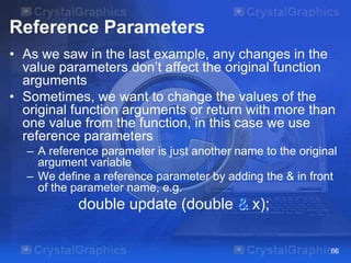 Reference Parameters
• As we saw in the last example, any changes in the
value parameters don’t affect the original function
arguments
• Sometimes, we want to change the values of the
original function arguments or return with more than
one value from the function, in this case we use
reference parameters
– A reference parameter is just another name to the original
argument variable
– We define a reference parameter by adding the & in front
of the parameter name, e.g.

double update (double & x);
66

 