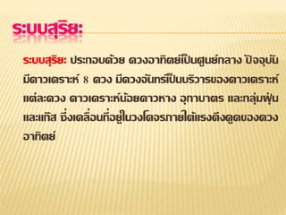 ระบบสุริยะ
ระบบสุริยะ ประกอบด้วย ดวงอาทิตย์เป็ นศูนย์กลาง ปั จจุบัน
มีดาวเคราะห์ 8 ดวง มีดวงจันทร์เป็ นบริวารของดาวเคราะห์
แต่ละดวง ดาวเคราะห์น้อยดาวหาง อุกาบาตร และกลุ่มฝุ่ น
และแก๊ส ซึ่งเคลื่อนที่อยู่ในวงโคจรภายใต้แรงดึงดูดของดวง
อาทิตย์
 