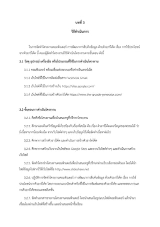 บทที่ 3
วิธีดำเนินกำร
ในการจัดทาโครงงานคอมพิวเตอร์ การพัฒนาการสืบค้นข้อมูล ด้วยคิวอาร์โค้ด เรื่อง การใช้ประโยชน์
จากคิวอาร์โค้ด นี้ คณะผู้จัดทาโครงงานมีวิธีดาเนินโครงงานตามขั้นตอน ดังนี้
3.1 วัสดุ อุปกรณ์ เครื่องมือ หรือโปรแกรมที่ใช้ในกำรดำเนินโครงงำน
3.1.1 คอมพิวเตอร์ พร้อมเชื่อมต่อระบบเครือข่ายอินเทอร์เน็ต
3.1.2 เว็บไซต์ที่ใช้ในการติดต่อสื่อสาร Facebook Gmail
3.1.3 เว็บไซต์ที่ใช้ในการสร้างเว็บ https://sites.google.com/
3.1.4 เว็บไซต์ที่ใช้ในการสร้างคิวอาร์โค้ด https://www.the-qrcode-generator.com/
3.2 ขั้นตอนกำรดำเนินโครงงำน
3.2.1. คิดหัวข้อโครงงานเพื่อนาเสนอครูที่ปรึกษาโครงงาน
3.2.2. ศึกษาและค้นคว้าข้อมูลที่เกี่ยวข้องกับเรื่องที่สนใจ คือ เรื่อง คิวอาร์โค้ดและข้อมูลของพรรณไม้ ว่า
มีเนื้อหามากน้อยเพียงใด จากเว็บไซต์ต่างๆ และเก็บข้อมูลไว้เพื่อจัดทาเนื้อหาต่อไป
3.2.3. ศึกษาการสร้างคิวอาร์โค้ด และดาเนินการสร้างคิวอาร์ดโค้ด
3.2.4. ศึกษาการสร้างเว็บจากเว็บไซต์ของ Google Sites และจากเว็บไซต์ต่างๆ และดาเนินการสร้าง
เว็บไซต์
3.2.5. จัดทาโครงร่างโครงงานคอมพิวเตอร์เพื่อนาเสนอครูที่ปรึกษาผ่านเว็บบล็อกของตัวเอง โดยได้นา
ไฟล์ข้อมูลไปฝากไว้ที่เว็บไซต์ชื่อ http://www.slideshare.net
3.2.6. ปฏิบัติการจัดทาโครงงานคอมพิวเตอร์ การพัฒนาการสืบค้นข้อมูล ด้วยคิวอาร์โค้ด เรื่อง การใช้
ประโยชน์จากคิวอาร์โค้ด โดยการออกแบบบัตรสาหรับที่ใช้ในการพิมพ์ผลชองคิวอาร์โค้ด และทดสอบการแส
กนคิวอาร์โค้ดของแอพพลิเคชั่น
3.2.7. จัดทาเอกสารรายงานโครงงานคอมพิวเตอร์ โดยนาเสนอในรูปแบบไฟล์คอมพิวเตอร์ แล้วนามา
เชื่อมโยงผ่านเว็บไซต์ที่สร้างขึ้น และนาเสนอหน้าชั้นเรียน
 