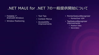 .NET MAUI for .NET 7の⼀般提供開始について
• Foldable (*.
AndroidX.Window)
• Window Positioning
• Tool Tips
• Context Menus
• Accessibility
Improvements
• PointerGestureRecognizer
• PointerOver VSM
• TapGestureRecognizer
improvements
• Position Data
• Secondary
 