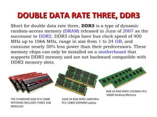 DOUBLE DATA RATE THREE, DDR3DOUBLE DATA RATE THREE, DDR3
Short for double data rate three, DDR3 is a type of dynamic
random-access memory (DRAM) released in June of 2007 as the
successor to DDR2. DDR3 chips have bus clock speed of 400
MHz up to 1066 MHz, range in size from 1 to 24 GB, and
consume nearly 30% less power than their predecessors. These
memory chips can only be installed on a motherboard that
supports DDR3 memory and are not backward compatible with
DDR2 memory slots.
8GB 2X 4GB DDR3 1333MHz PC3
10600 Desktop Memory
16GB 2X 8GB DDR3 1600 MHz
PC3 12800 SODIMM Laptop
THE STANDARD 6GB PC3-15000
OFFERING INCLUDES THREE 2GB
MODULES
 