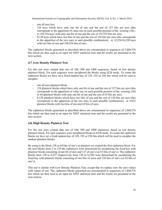 International Journal on Cryptography and Information Security (IJCIS), Vol. 4, No. 1, March 2014
42
- one all zero key;
- 128 keys which have only one bit of one and the rest of 127 bits are zero (this
corresponds to the apparition of value one on each possible position of the existing 128) ;
or 192/256 keys with only one bit of one and the rest of 191/255 bits are zero;
- 8,128 keys which have two bits of one and the rest of 126 bits are zero (this corresponds
to the apparition of the two ones in each possible combination); or 12,224/16,320 keys
with two bits of one and 190/254 bits of zero;
-
The ciphertext blocks generated as described above are concatenated in sequences of 1,048,576
bits which are then used as an input for NIST statistical tests and the results are presented in the
next section.
4.7. Low Density Plaintext Test
For this test were created data sets of 100, 500 and 1000 sequences, based on low density
plaintext block. For each sequence were enciphered the blocks using ECB mode. To create the
ciphertext blocks we have set a fixed random key of 128, 192 or 256 bits which will be used to
encipher:
- one all zero plaintext block;
- 128 plaintext blocks which have only one bit of one and the rest of 127 bits are zero (this
corresponds to the apparition of value one on each possible position of the existing 128)
or 64 plaintext blocks with only one bit of one and the rest of 63 bits are zero;
- 8,128 plaintext blocks which have two bits of one and the rest of 126 bits are zero (this
corresponds to the apparition of the two ones in each possible combination); or 4,032
plaintext blocks with two bits of one and 62 bits of zero;
The ciphertext blocks generated as described above are concatenated in sequences of 1,048,576
bits which are then used as an input for NIST statistical tests and the results are presented in the
next section.
4.8. High Density Plaintext Test
For this test were created data sets of 100, 500 and 1000 sequences, based on low density
plaintext block. For each sequence were enciphered blocks in ECB mode. To create the ciphertext
blocks we have set a fixed random key of 128, 192 or 256 bits which will be used to encipher the
random plaintext blocks.
By using in the block 128 or 64 bits of one’s as plaintext we created the first ciphertext block. For
the next blocks from 2 to 129 the ciphertexts were determined by enciphering the fixed key with
plaintext blocks consisting of one bit of zero and 127 of one’s (or 63 bits of one’s). The ciphertext
blocks from 130 to 8,257 (respectively from 130 to 4,320) were determined by enciphering the
fixed key with plaintext blocks consisting of two bits of zeros and 126 bits of one’s (or 62 bits of
one’s).
This test is similar with Low Density Plaintext Test, except that we replace now the zero values
with values of one. The ciphertext blocks generated are concatenated in sequences of 1,048,576
bits which are then used as an input for NIST statistical tests and the results are presented in the
next section.
 
