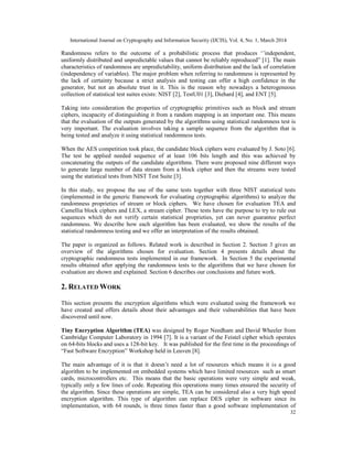 International Journal on Cryptography and Information Security (IJCIS), Vol. 4, No. 1, March 2014
32
Randomness refers to the outcome of a probabilistic process that produces ‘’independent,
uniformly distributed and unpredictable values that cannot be reliably reproduced” [1]. The main
characteristics of randomness are unpredictability, uniform distribution and the lack of correlation
(independency of variables). The major problem when referring to randomness is represented by
the lack of certainty because a strict analysis and testing can offer a high confidence in the
generator, but not an absolute trust in it. This is the reason why nowadays a heterogeneous
collection of statistical test suites exists: NIST [2], TestU01 [3], Diehard [4], and ENT [5].
Taking into consideration the properties of cryptographic primitives such as block and stream
ciphers, incapacity of distinguishing it from a random mapping is an important one. This means
that the evaluation of the outputs generated by the algorithms using statistical randomness test is
very important. The evaluation involves taking a sample sequence from the algorithm that is
being tested and analyze it using statistical randomness tests.
When the AES competition took place, the candidate block ciphers were evaluated by J. Soto [6].
The test he applied needed sequence of at least 106 bits length and this was achieved by
concatenating the outputs of the candidate algorithms. There were proposed nine different ways
to generate large number of data stream from a block cipher and then the streams were tested
using the statistical tests from NIST Test Suite [3].
In this study, we propose the use of the same tests together with three NIST statistical tests
(implemented in the generic framework for evaluating cryptographic algorithms) to analyze the
randomness proprieties of stream or block ciphers. We have chosen for evaluation TEA and
Camellia block ciphers and LEX, a stream cipher. These tests have the purpose to try to rule out
sequences which do not verify certain statistical proprieties, yet can never guarantee perfect
randomness. We describe how each algorithm has been evaluated, we show the results of the
statistical randomness testing and we offer an interpretation of the results obtained.
The paper is organized as follows. Related work is described in Section 2. Section 3 gives an
overview of the algorithms chosen for evaluation. Section 4 presents details about the
cryptographic randomness tests implemented in our framework. In Section 5 the experimental
results obtained after applying the randomness tests to the algorithms that we have chosen for
evaluation are shown and explained. Section 6 describes our conclusions and future work.
2. RELATED WORK
This section presents the encryption algorithms which were evaluated using the framework we
have created and offers details about their advantages and their vulnerabilities that have been
discovered until now.
Tiny Encryption Algorithm (TEA) was designed by Roger Needham and David Wheeler from
Cambridge Computer Laboratory in 1994 [7]. It is a variant of the Feistel cipher which operates
on 64-bits blocks and uses a 128-bit key. It was published for the first time in the proceedings of
“Fast Software Encryption” Workshop held in Leuven [8].
The main advantage of it is that it doesn’t need a lot of resources which means it is a good
algorithm to be implemented on embedded systems which have limited resources such as smart
cards, microcontrollers etc. This means that the basic operations were very simple and weak,
typically only a few lines of code. Repeating this operations many times ensured the security of
the algorithm. Since these operations are simple, TEA can be considered also a very high speed
encryption algorithm. This type of algorithm can replace DES cipher in software since its
implementation, with 64 rounds, is three times faster than a good software implementation of
 