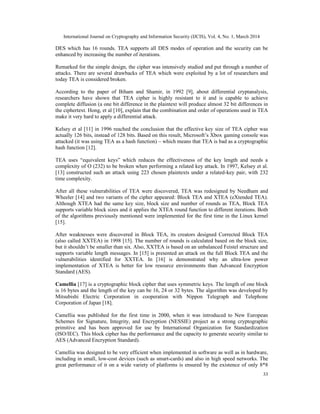 International Journal on Cryptography and Information Security (IJCIS), Vol. 4, No. 1, March 2014
33
DES which has 16 rounds. TEA supports all DES modes of operation and the security can be
enhanced by increasing the number of iterations.
Remarked for the simple design, the cipher was intensively studied and put through a number of
attacks. There are several drawbacks of TEA which were exploited by a lot of researchers and
today TEA is considered broken.
According to the paper of Biham and Shamir, in 1992 [9], about differential cryptanalysis,
researchers have shown that TEA cipher is highly resistant to it and is capable to achieve
complete diffusion (a one bit difference in the plaintext will produce almost 32 bit differences in
the ciphertext. Hong, et al [10], explain that the combination and order of operations used in TEA
make it very hard to apply a differential attack.
Kelsey et al [11] in 1996 reached the conclusion that the effective key size of TEA cipher was
actually 126 bits, instead of 128 bits. Based on this result, Microsoft’s Xbox gaming console was
attacked (it was using TEA as a hash function) – which means that TEA is bad as a cryptographic
hash function [12].
TEA uses “equivalent keys” which reduces the effectiveness of the key length and needs a
complexity of O (232) to be broken when performing a related key attack. In 1997, Kelsey et al.
[13] constructed such an attack using 223 chosen plaintexts under a related-key pair, with 232
time complexity.
After all these vulnerabilities of TEA were discovered, TEA was redesigned by Needham and
Wheeler [14] and two variants of the cipher appeared: Block TEA and XTEA (eXtended TEA).
Although XTEA had the same key size, block size and number of rounds as TEA, Block TEA
supports variable block sizes and it applies the XTEA round function to different iterations. Both
of the algorithms previously mentioned were implemented for the first time in the Linux kernel
[15].
After weaknesses were discovered in Block TEA, its creators designed Corrected Block TEA
(also called XXTEA) in 1998 [15]. The number of rounds is calculated based on the block size,
but it shouldn’t be smaller than six. Also, XXTEA is based on an unbalanced Feistel structure and
supports variable length messages. In [15] is presented an attack on the full Block TEA and the
vulnerabilities identified for XXTEA. In [16] is demonstrated why an ultra-low power
implementation of XTEA is better for low resource environments than Advanced Encryption
Standard (AES).
Camellia [17] is a cryptographic block cipher that uses symmetric keys. The length of one block
is 16 bytes and the length of the key can be 16, 24 or 32 bytes. The algorithm was developed by
Mitsubishi Electric Corporation in cooperation with Nippon Telegraph and Telephone
Corporation of Japan [18].
Camellia was published for the first time in 2000, when it was introduced to New European
Schemes for Signature, Integrity, and Encryption (NESSIE) project as a strong cryptographic
primitive and has been approved for use by International Organization for Standardization
(ISO/IEC). This block cipher has the performance and the capacity to generate security similar to
AES (Advanced Encryption Standard).
Camellia was designed to be very efficient when implemented in software as well as in hardware,
including in small, low-cost devices (such as smart-cards) and also in high speed networks. The
great performance of it on a wide variety of platforms is ensured by the existence of only 8*8
 
