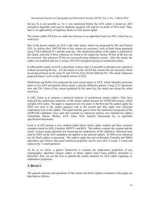 International Journal on Cryptography and Information Security (IJCIS), Vol. 4, No. 1, March 2014
35
the key K is not possible as. As it was mentioned before the LEX cipher is based on AES
encryption algorithm, and such an algebraic equation will lead for an attack of AES itself. Thus,
there is no applicability of algebraic attack on LEX stream cipher.
The stream cipher LEX has no weak keys because is an algorithm based on AES, which has no
weak keys.
One of the known attacks on LEX is the slide attack, which was proposed by Wu and Preneel
[39]. To achieve this, 500*320 bits of key stream are necessary, each of them being generated
using 2^60.8 different IV’s and the same key. The initialization phase of the cipher is exploited in
this attack, such that if three collisions are found in the output key stream, 96 bits of the key can
be recovered. The unknown 32 bits are recovered using exhaustive search. After this attack, the
cipher was modified and now is using a full AES encryption during its initialization phase.
In [40] another attack on LEX is described; it shows that it is possible to decrypt some ciphertext
without recovering the key. For the attack to work, 265.66 key stream bits are necessary which
are produced based on the same IV and 320 bits from 265.66 different IVs. The attack Johansson
proposed doesn’t work on the tweaked version of LEX.
Dunkelman and Keller [41] proposed the most recent attack on LEX, which identifies particular
states in two AES encryptions which satisfy a specific difference pattern. Using 2112 operations
time and 236.3 bytes of key stream produced by the same key, the attack can extract the entire
secret key.
In [42], Turan et al. propose a statistical analysis of synchronous stream ciphers. They have
analyzed the randomness properties of the stream ciphers present for eSTREAM project, which
includes LEX cipher. The paper is organized into two parts: in the first part the authors apply the
NIST test suite to the output sequence and in the second part they apply four structural
randomness tests to the ciphers. This paper had the goal to show the randomness proprietes of the
eSTREAM candidates since until that moment no statistical analysis was reported for ciphers
Achterbahn, Decim, Mickey, LEX, Edon, NLS, Salsa20, Sosemanuk etc, in algorithm
specification documents
Cook et al [43] present a new method called elastic block cipher method and they construct
examples based on AES, Camellia, MISTY1 and RC6. The authors evaluate the original and the
elastic versions using statistical test measuring the randomness of the ciphertext. Statistical tests
used by NIST on the AES candidates are applied to the selected ciphers. In [44] a new statistical
test for block ciphers is presented. The authors apply this test on Rijndael, Camellia and SMS4
algorithms and observe that good statistical properties can be seen after 4 round, 5 round and
respectively 7 round operation.
As far as we know, a generic framework to evaluate the randomness proprieties of any
cryptographic algorithm (stream cipher or block cipher) hasn’t been publicly presented or
described. Also, we are the first to publish the results obtained for TEA cipher regarding its
randomness proprieties.
3. DESIGN
The general structure and operations of the stream and block ciphers evaluated in this paper are
described as follows.
 