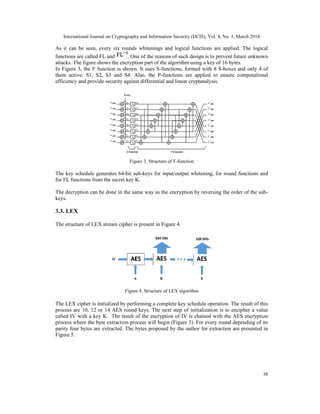 International Journal on Cryptography and Information Security (IJCIS), Vol. 4, No. 1, March 2014
38
As it can be seen, every six rounds whitenings and logical functions are applied. The logical
functions are called FL and . One of the reasons of such design is to prevent future unknown
attacks. The figure shows the encryption part of the algorithm using a key of 16 bytes.
In Figure 3, the F function is shown. It uses S-functions, formed with 8 S-boxes and only 4 of
them active: S1, S2, S3 and S4. Also, the P-functions are applied to ensure computational
efficiency and provide security against differential and linear cryptanalysis.
Figure 3. Structure of F-function
The key schedule generates 64-bit sub-keys for input/output whitening, for round functions and
for FL functions from the secret key K.
The decryption can be done in the same way as the encryption by reversing the order of the sub-
keys.
3.3. LEX
The structure of LEX stream cipher is present in Figure 4.
Figure 4. Structure of LEX algorithm
The LEX cipher is initialized by performing a complete key schedule operation. The result of this
process are 10, 12 or 14 AES round keys. The next step of initialization is to encipher a value
called IV with a key K. The result of the encryption of IV is chained with the AES encryption
process where the byte extraction process will begin (Figure 3). For every round depending of its
parity four bytes are extracted. The bytes proposed by the author for extraction are presented in
Figure 5.
 