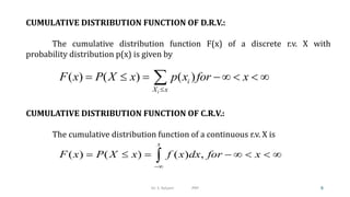 CUMULATIVE DISTRIBUTION FUNCTION OF C.R.V.:
The cumulative distribution function of a continuous r.v. X is
( ) ( ) ( ) ,
x
F x P X x f x dx for x

       

CUMULATIVE DISTRIBUTION FUNCTION OF D.R.V.:
The cumulative distribution function F(x) of a discrete r.v. X with
probability distribution p(x) is given by
( ) ( ) ( )
i
i
X x
F x P X x p x for x

      

6
Dr. S. Kalyani PRP
 