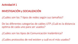 Actividad # 1
INVESTIGACIÓN y SOCIALIZACIÓN
¿Cuáles son los 7 tipos de redes según sus tamaños?
De las diferentes categorías de cables UTP ¿Cuál es la distancia
optima de cada uno para ser usados?
¿Cuáles son los tipos de Comunicación Inalámbrica?
¿Cuáles protocolos de red existen y cuál es el más usados?
 