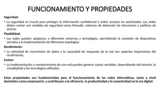 FUNCIONAMIENTO Y PROPIEDADES
Seguridad:
• La seguridad es crucial para proteger la información confidencial y evitar accesos no autorizados. Las redes
deben contar con medidas de seguridad como firewalls, sistemas de detección de intrusiones y políticas de
acceso.
Flexibilidad:
• Las redes pueden adaptarse a diferentes entornos y tecnologías, permitiendo la conexión de dispositivos
variados y la implementación de diferentes topologías.
Rendimiento:
• La velocidad de transmisión de datos y la capacidad de respuesta de la red son aspectos importantes del
rendimiento.
Costos:
• La implementación y mantenimiento de una red pueden generar costos variables, dependiendo del tamaño, la
complejidad y las tecnologías utilizadas.
Estas propiedades son fundamentales para el funcionamiento de las redes informáticas, tanto a nivel
doméstico como empresarial, y contribuyen a la eficiencia, la productividad y la conectividad en la era digital.
 