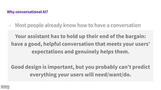 Why conversational AI?
- Most people already know how to have a conversation
- NLP methods are able to handle a lot more variation in
input now
- A focused Conversational AI can help people do tasks
much faster
- Chalmers, an converational assistant for people experiencing
homelessness, helped people find information 60 times faster
than searching
Your assistant has to hold up their end of the bargain:
have a good, helpful conversation that meets your users’
expectations and genuinely helps them.
Good design is important, but you probably can’t predict
everything your users will need/want/do.
 