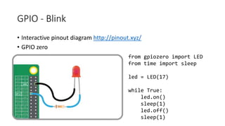GPIO - Blink
• Interactive pinout diagram http://pinout.xyz/
• GPIO zero
from gpiozero import LED
from time import sleep
led = LED(17)
while True:
led.on()
sleep(1)
led.off()
sleep(1)
 