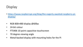 Display
• https://www.raspberrypi.org/blog/the-eagerly-awaited-raspberry-pi-
display/
• RGB 800×480 display @60fps
• 24-bit colour
• FT5406 10 point capacitive touchscreen
• 70 degree viewing angle
• Metal-backed display with mounting holes for the Pi
 