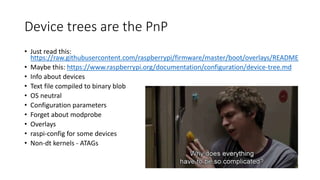 Device trees are the PnP
• Just read this:
https://raw.githubusercontent.com/raspberrypi/firmware/master/boot/overlays/README
• Maybe this: https://www.raspberrypi.org/documentation/configuration/device-tree.md
• Info about devices
• Text file compiled to binary blob
• OS neutral
• Configuration parameters
• Forget about modprobe
• Overlays
• raspi-config for some devices
• Non-dt kernels - ATAGs
 