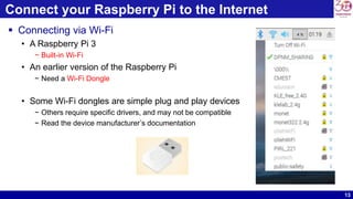 13
Connect your Raspberry Pi to the Internet
 Connecting via Wi-Fi
• A Raspberry Pi 3
− Built-in Wi-Fi
• An earlier version of the Raspberry Pi
− Need a Wi-Fi Dongle
• Some Wi-Fi dongles are simple plug and play devices
− Others require specific drivers, and may not be compatible
− Read the device manufacturer’s documentation
 