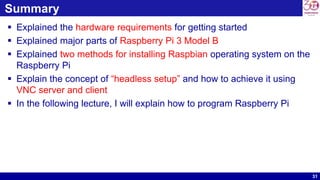 31
Summary
 Explained the hardware requirements for getting started
 Explained major parts of Raspberry Pi 3 Model B
 Explained two methods for installing Raspbian operating system on the
Raspberry Pi
 Explain the concept of “headless setup” and how to achieve it using
VNC server and client
 In the following lecture, I will explain how to program Raspberry Pi
 