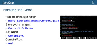 Hacking the Code
Run the nano text editor:
> nano src/sample/MapObject.java
Save your changes:
> Control-O Enter
Exit Nano:
> Control-X
Compile/Run:
> ant

 