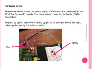 Hardware setup
The picture below shows the switch set-up. One side of it is connected to pin
12 of the Custard Pi boards. The other side is connected to the 0V (GND)
connection.
The pull up option used when setting up pin 12 as an input keeps this high,
unless pulled low by the external switch.
TO 0V
Pin 12
www.sf-innovations.co.uk
 