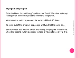 Trying out the program
Save the file as “ledonoffsw.py” and then run from LXTerminal by typing
“sudo python ledonoffsw.py at the command line prompt.
Whenever the switch is pressed, the led should flash 10 times.
To come out of this program loop, press CTRL & C at the same time.
See if you can add another switch and modify the program to terminate
when this second switch is pressed instead of having to use CTRL & C.
www.sf-innovations.co.uk
 
