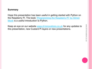 Summary
Hope this presentation has been useful in getting started with Python on
the Raspberry Pi. The book “Programming the Raspberry Pi” by Simon
Monk is a useful introduction to Python.
Keep an eye on our website www.sf-innovations.co.uk for any updates to
this presentation, new Custard Pi layers or new presentations.
www.sf-innovations.co.uk
 
